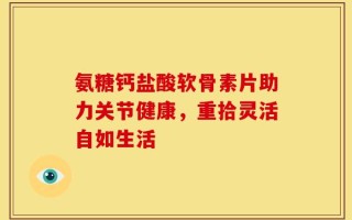 氨糖钙盐酸软骨素片助力关节健康，重拾灵活自如生活