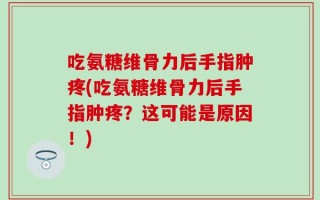吃氨糖维骨力后手指肿疼(吃氨糖维骨力后手指肿疼？这可能是原因！)