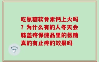 吃氨糖软骨素钙上火吗？为什么有的人冬天会膝盖疼保健品里的氨糖真的有止疼的效果吗