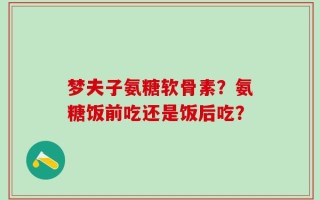 梦夫子氨糖软骨素？氨糖饭前吃还是饭后吃？