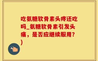 吃氨糖软骨素头疼还吃吗_氨糖软骨素引发头痛，是否应继续服用？)