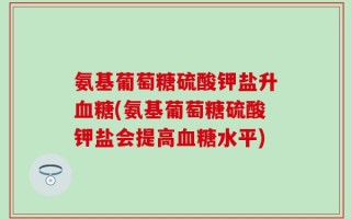 氨基葡萄糖硫酸钾盐升血糖(氨基葡萄糖硫酸钾盐会提高血糖水平)