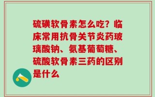 硫磺软骨素怎么吃？临床常用抗骨关节炎药玻璃酸钠、氨基葡萄糖、硫酸软骨素三药的区别是什么