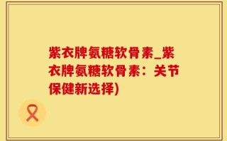 紫衣牌氨糖软骨素_紫衣牌氨糖软骨素：关节保健新选择)