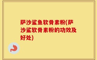 萨沙鲨鱼软骨素粉(萨沙鲨软骨素粉的功效及好处)