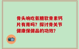 骨头响吃氨糖软骨素钙片有用吗？探讨骨关节健康保健品的功效？