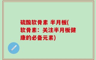 硫酸软骨素 半月板(软骨素：关注半月板健康的必备元素)