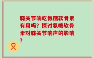 膝关节响吃氨糖软骨素有用吗？探讨氨糖软骨素对膝关节响声的影响？