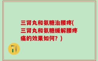 三肾丸和氨糖治腰疼(三肾丸和氨糖缓解腰疼痛的效果如何？)