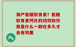 澳产氨糖软骨素？氨糖软骨素钙片的功效和作用是什么一般吃多久才会有效果
