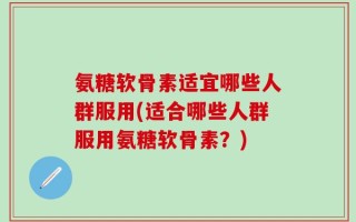 氨糖软骨素适宜哪些人群服用(适合哪些人群服用氨糖软骨素？)