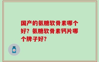 国产的氨糖软骨素哪个好？氨糖软骨素钙片哪个牌子好？