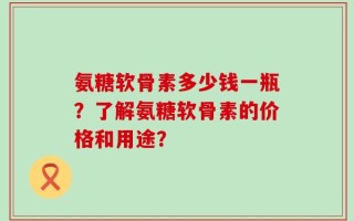 氨糖软骨素多少钱一瓶？了解氨糖软骨素的价格和用途？