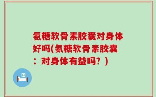氨糖软骨素胶囊对身体好吗(氨糖软骨素胶囊：对身体有益吗？)