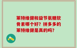 莱特维健和益节氨糖软骨素哪个好？拼多多的莱特维健是真的吗？