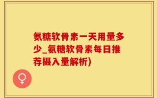 氨糖软骨素一天用量多少_氨糖软骨素每日推荐摄入量解析)