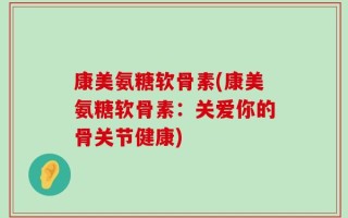 康美氨糖软骨素(康美氨糖软骨素：关爱你的骨关节健康)