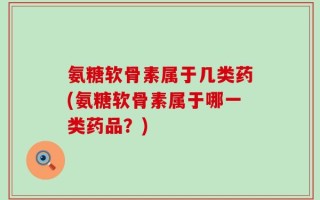 氨糖软骨素属于几类药(氨糖软骨素属于哪一类药品？)