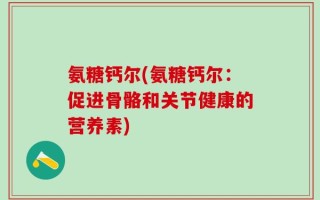 氨糖钙尔(氨糖钙尔：促进骨骼和关节健康的营养素)