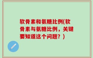 软骨素和氨糖比例(软骨素与氨糖比例，关键要知道这个问题？)