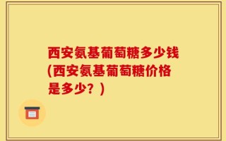 西安氨基葡萄糖多少钱(西安氨基葡萄糖价格是多少？)