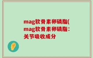 mag软骨素卵磷脂(mag软骨素卵磷脂：关节吸收成分