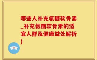 哪些人补充氨糖软骨素_补充氨糖软骨素的适宜人群及健康益处解析)