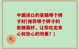 中国进口的氨糖哪个牌子好(推荐哪个牌子的氨糖最好，让你吃出安心和放心的效果？)