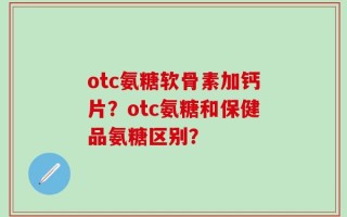 otc氨糖软骨素加钙片？otc氨糖和保健品氨糖区别？