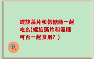 螺旋藻片和氨糖能一起吃么(螺旋藻片和氨糖可否一起食用？)