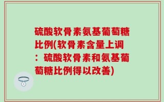 硫酸软骨素氨基葡萄糖比例(软骨素含量上调：硫酸软骨素和氨基葡萄糖比例得以改善)