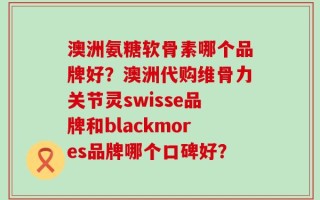 澳洲氨糖软骨素哪个品牌好？澳洲代购维骨力关节灵swisse品牌和blackmores品牌哪个口碑好？