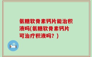 氨糖软骨素钙片能治积液吗(氨糖软骨素钙片可治疗积液吗？)