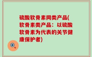 硫酸软骨素同类产品(软骨素类产品：以硫酸软骨素为代表的关节健康保护者)
