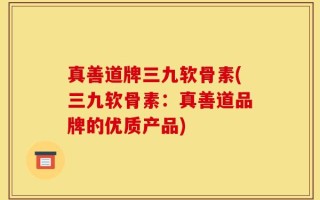 真善道牌三九软骨素(三九软骨素：真善道品牌的优质产品)