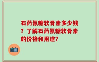 石药氨糖软骨素多少钱？了解石药氨糖软骨素的价格和用途？
