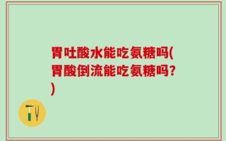 胃吐酸水能吃氨糖吗(胃酸倒流能吃氨糖吗？)