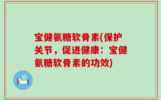 宝健氨糖软骨素(保护关节，促进健康：宝健氨糖软骨素的功效)