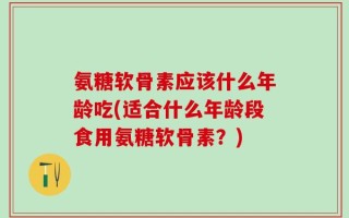 氨糖软骨素应该什么年龄吃(适合什么年龄段食用氨糖软骨素？)