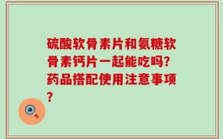 硫酸软骨素片和氨糖软骨素钙片一起能吃吗？药品搭配使用注意事项？