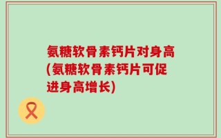 氨糖软骨素钙片对身高(氨糖软骨素钙片可促进身高增长)