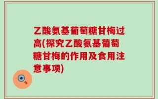 乙酸氨基葡萄糖甘梅过高(探究乙酸氨基葡萄糖甘梅的作用及食用注意事项)