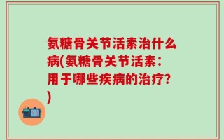 氨糖骨关节活素治什么病(氨糖骨关节活素：用于哪些疾病的治疗？)