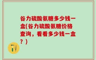 谷力硫酸氨糖多少钱一盒(谷力硫酸氨糖价格查询，看看多少钱一盒？)