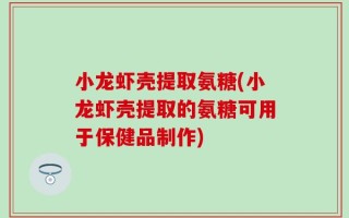 小龙虾壳提取氨糖(小龙虾壳提取的氨糖可用于保健品制作)