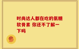 时尚达人都在吃的氨糖软骨素 你还不了解一下吗