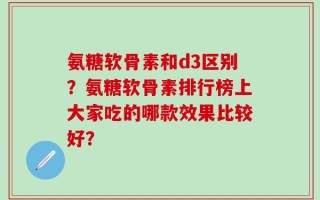 氨糖软骨素和d3区别？氨糖软骨素排行榜上大家吃的哪款效果比较好？