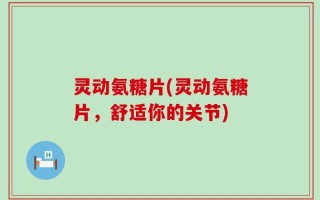 灵动氨糖片(灵动氨糖片，舒适你的关节)