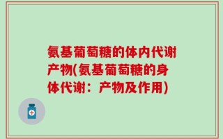氨基葡萄糖的体内代谢产物(氨基葡萄糖的身体代谢：产物及作用)