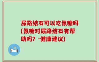 尿路结石可以吃氨糖吗(氨糖对尿路结石有帮助吗？-健康建议)